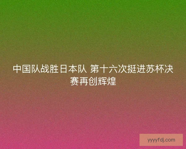 中国队战胜日本队 第十六次挺进苏杯决赛再创辉煌