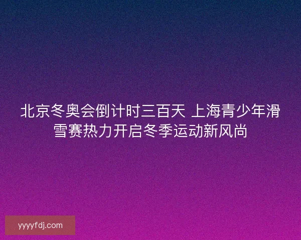 北京冬奥会倒计时三百天 上海青少年滑雪赛热力开启冬季运动新风尚