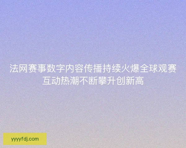 法网赛事数字内容传播持续火爆全球观赛互动热潮不断攀升创新高
