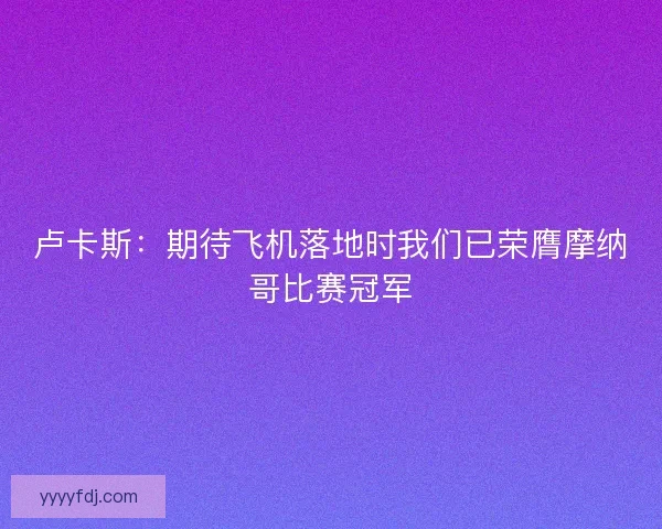 卢卡斯：期待飞机落地时我们已荣膺摩纳哥比赛冠军